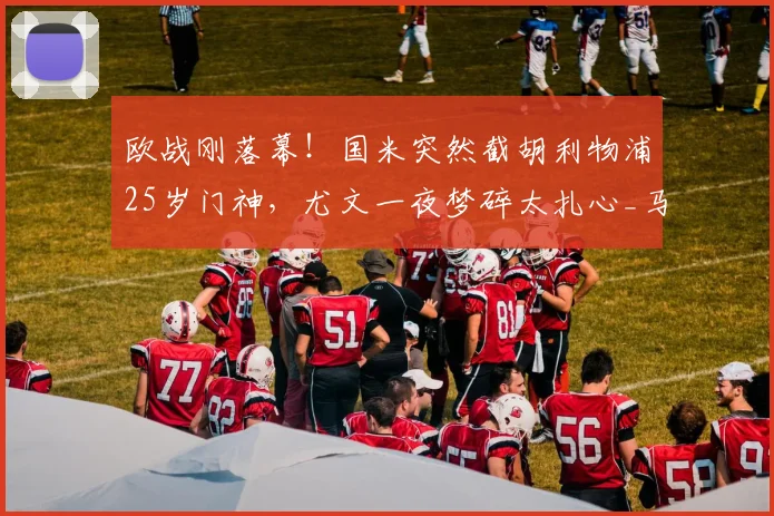 欧战刚落幕！国米突然截胡利物浦25岁门神，尤文一夜梦碎太扎心_马尔达什维利_意甲_欧冠