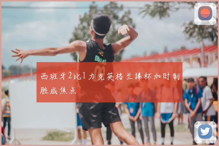 西班牙2比1力克英格兰捧杯加时制胜成焦点