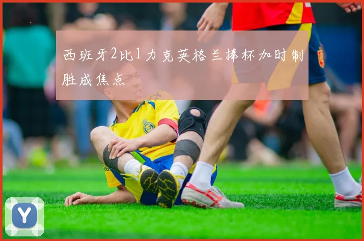 西班牙2比1力克英格兰捧杯加时制胜成焦点