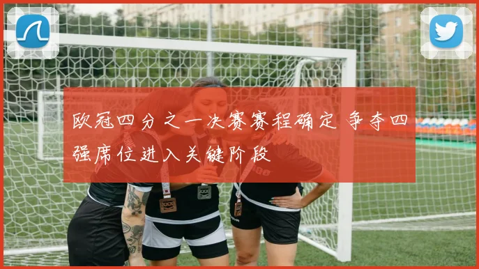 欧冠四分之一决赛赛程确定 争夺四强席位进入关键阶段
