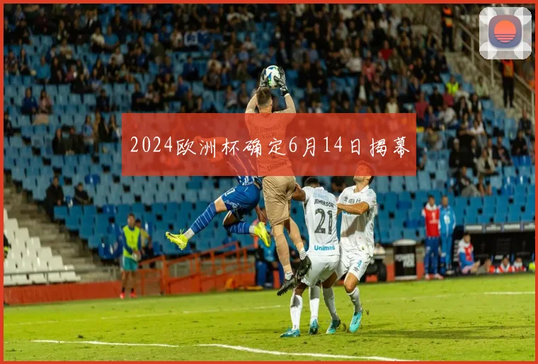 2024欧洲杯确定6月14日揭幕