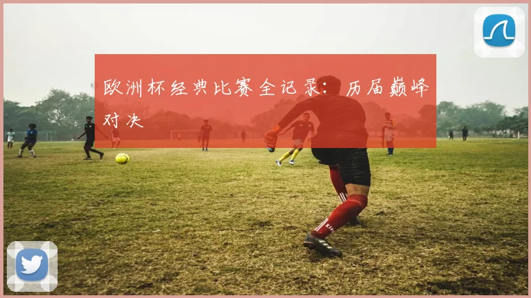 欧洲杯经典比赛全记录：历届巅峰对决