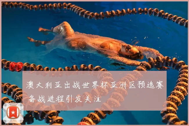 澳大利亚出战世界杯亚洲区预选赛 备战进程引发关注