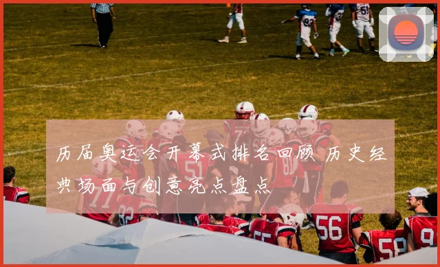 历届奥运会开幕式排名回顾 历史经典场面与创意亮点盘点