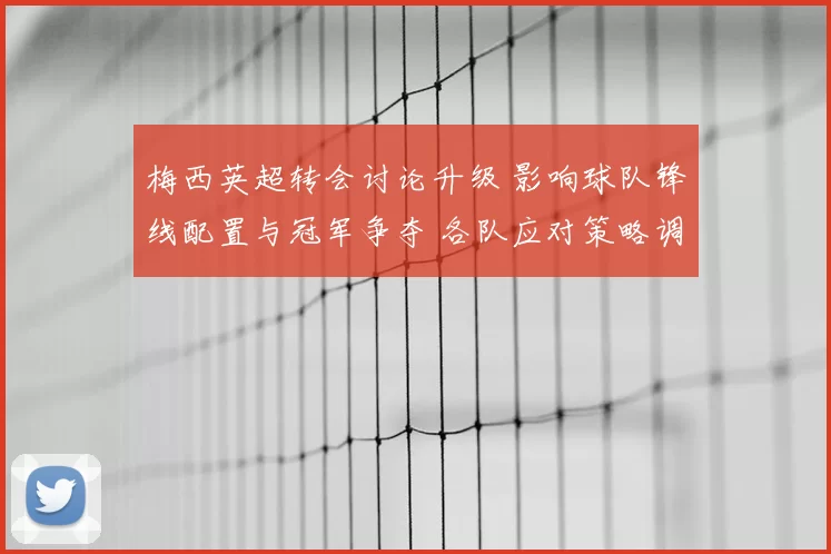 梅西英超转会讨论升级 影响球队锋线配置与冠军争夺 各队应对策略调整