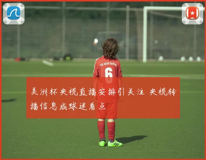 美洲杯央视直播安排引关注 央视转播信息成球迷看点