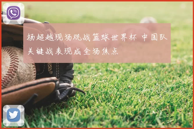 杨超越现场观战篮球世界杯 中国队关键战表现成全场焦点