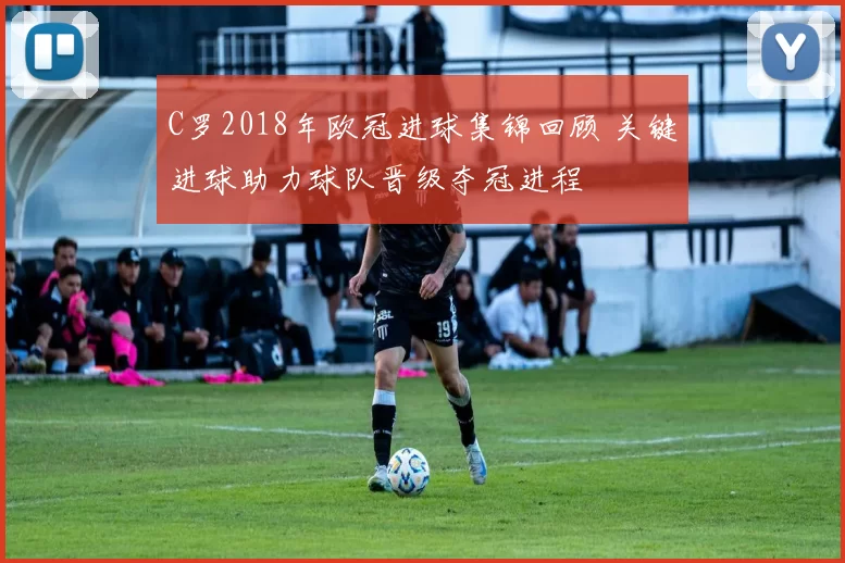 C罗2018年欧冠进球集锦回顾 关键进球助力球队晋级夺冠进程