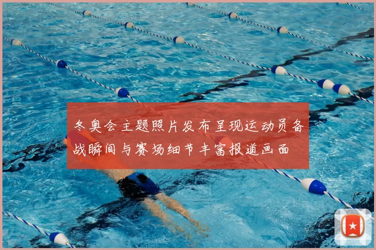 冬奥会主题照片发布呈现运动员备战瞬间与赛场细节丰富报道画面