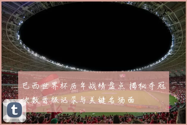 巴西世界杯历年战绩盘点 揭秘夺冠次数晋级记录与关键名场面