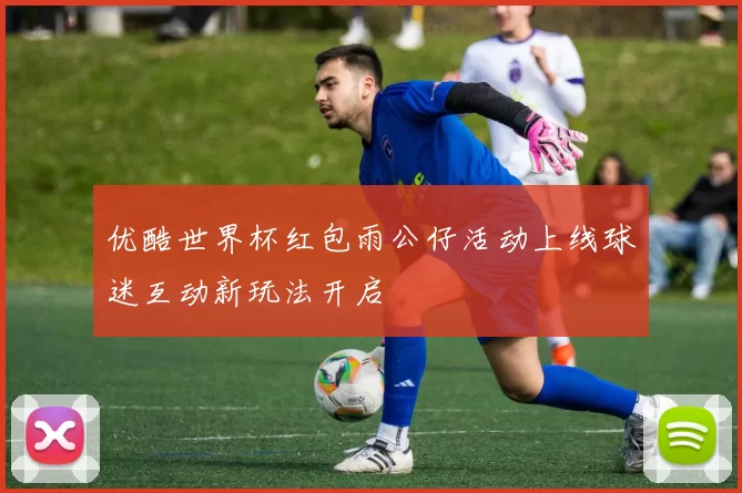 优酷世界杯红包雨公仔活动上线球迷互动新玩法开启