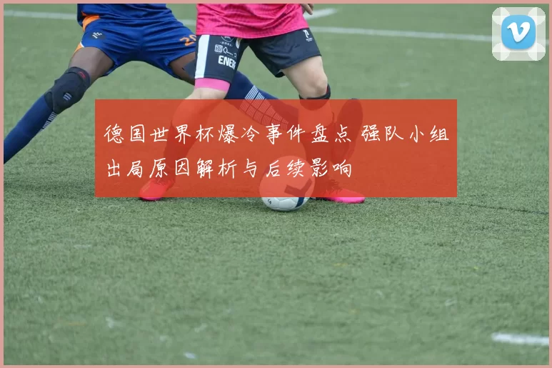 德国世界杯爆冷事件盘点 强队小组出局原因解析与后续影响