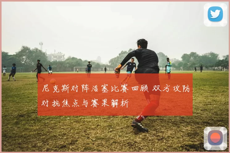 尼克斯对阵活塞比赛回顾 双方攻防对抗焦点与赛果解析
