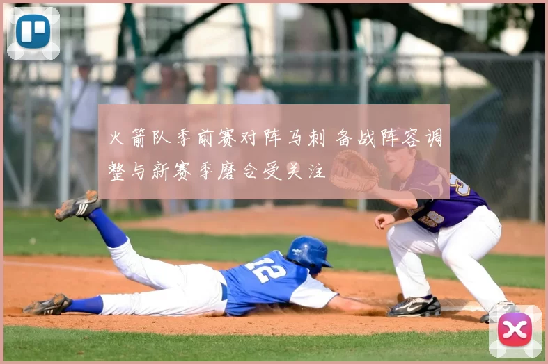 火箭队季前赛对阵马刺 备战阵容调整与新赛季磨合受关注