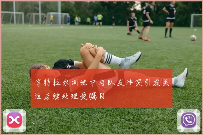 亨特拉尔训练中与队友冲突引发关注后续处理受瞩目