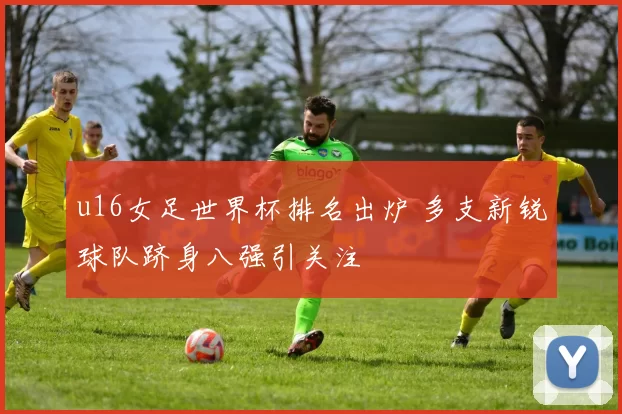 u16女足世界杯排名出炉 多支新锐球队跻身八强引关注