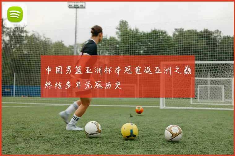 中国男篮亚洲杯夺冠重返亚洲之巅终结多年无冠历史