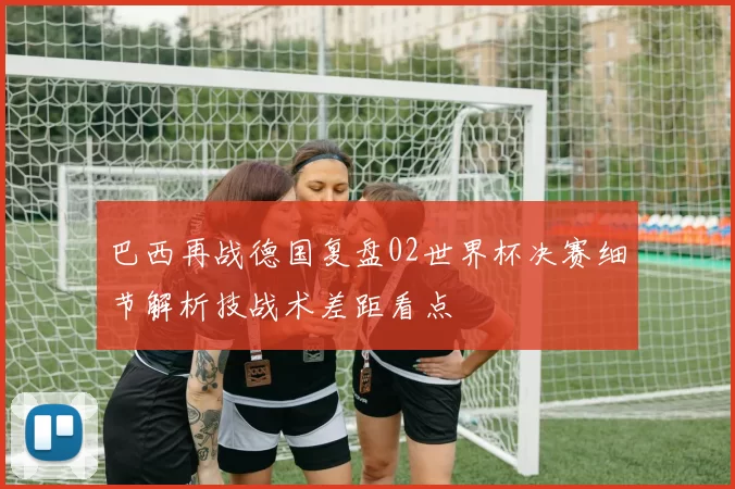 巴西再战德国复盘02世界杯决赛细节解析技战术差距看点