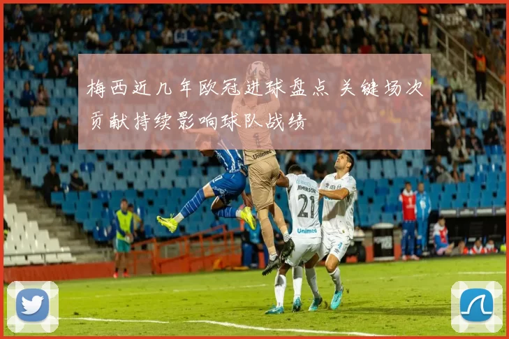 梅西近几年欧冠进球盘点 关键场次贡献持续影响球队战绩