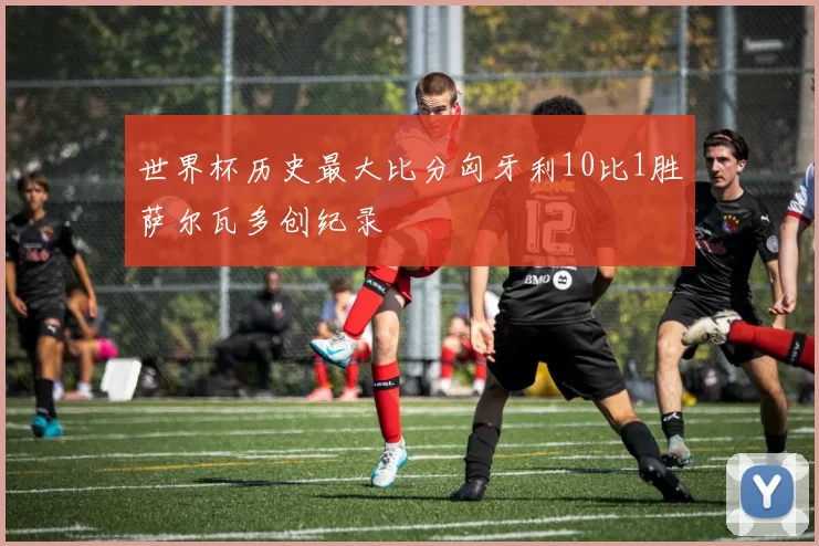 世界杯历史最大比分匈牙利10比1胜萨尔瓦多创纪录