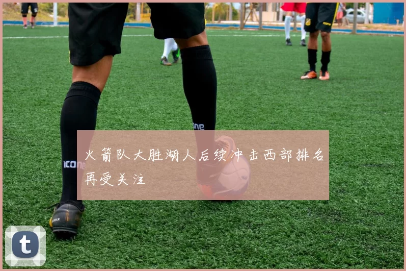 火箭队大胜湖人后续冲击西部排名再受关注