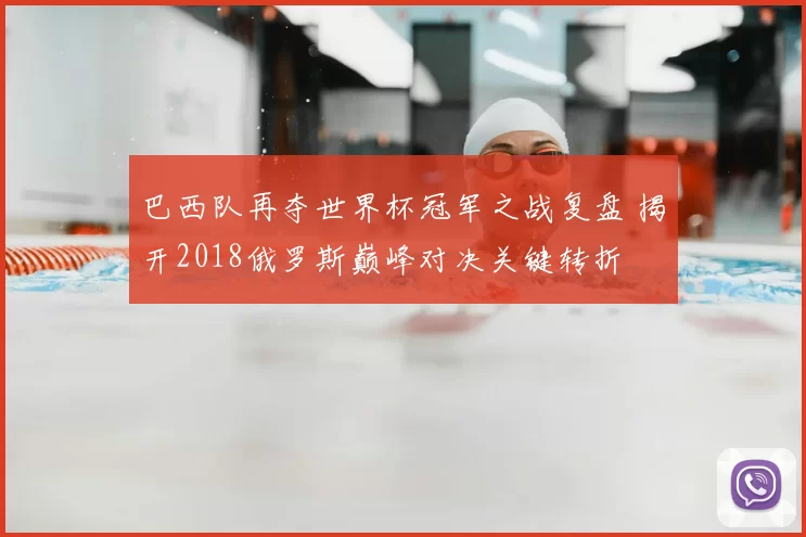 巴西队再夺世界杯冠军之战复盘 揭开2018俄罗斯巅峰对决关键转折