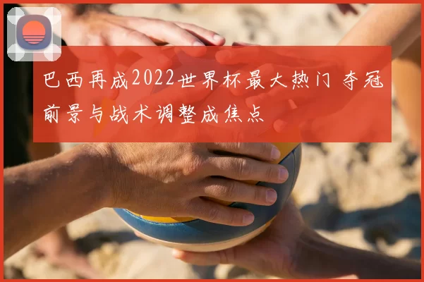 巴西再成2022世界杯最大热门 夺冠前景与战术调整成焦点