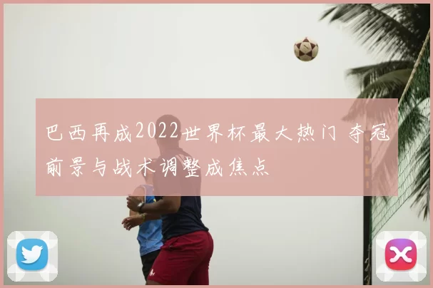 巴西再成2022世界杯最大热门 夺冠前景与战术调整成焦点