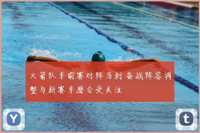 火箭队季前赛对阵马刺 备战阵容调整与新赛季磨合受关注