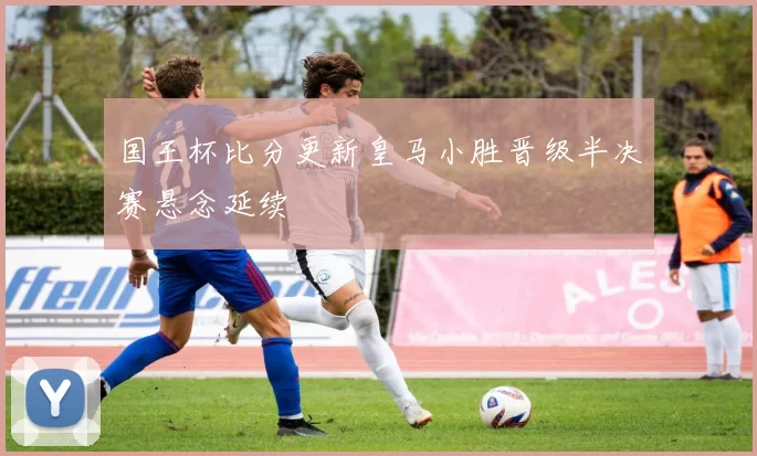 国王杯比分更新皇马小胜晋级半决赛悬念延续