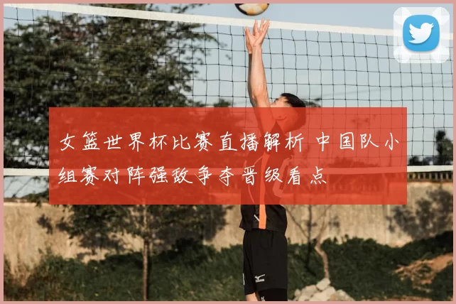 女篮世界杯比赛直播解析 中国队小组赛对阵强敌争夺晋级看点