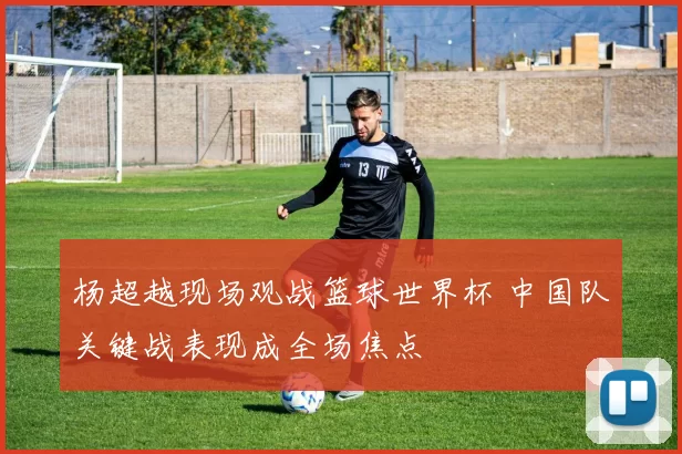 杨超越现场观战篮球世界杯 中国队关键战表现成全场焦点