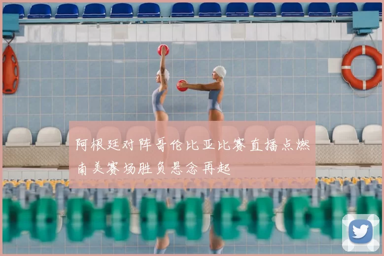 阿根廷对阵哥伦比亚比赛直播点燃南美赛场胜负悬念再起