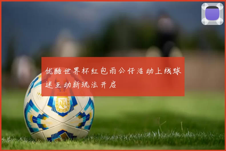 优酷世界杯红包雨公仔活动上线球迷互动新玩法开启