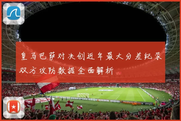 皇马巴萨对决创近年最大分差纪录双方攻防数据全面解析
