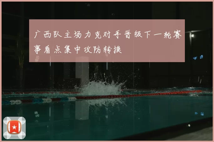 广西队主场力克对手晋级下一轮赛事看点集中攻防转换