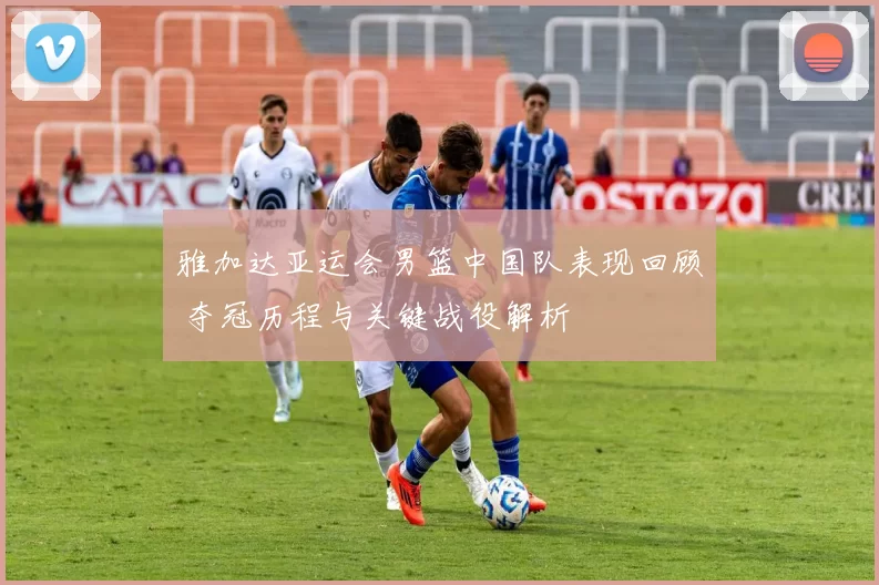 雅加达亚运会男篮中国队表现回顾 夺冠历程与关键战役解析