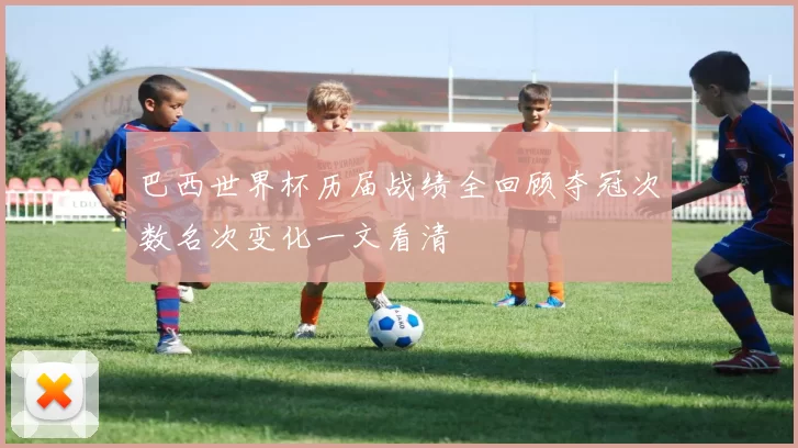 巴西世界杯历届战绩全回顾夺冠次数名次变化一文看清