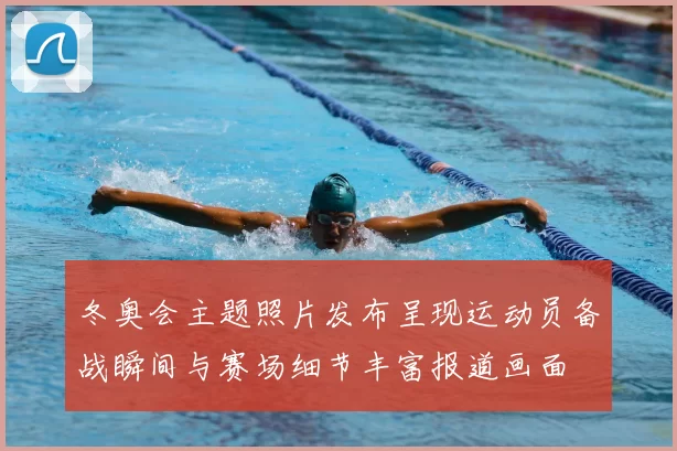 冬奥会主题照片发布呈现运动员备战瞬间与赛场细节丰富报道画面