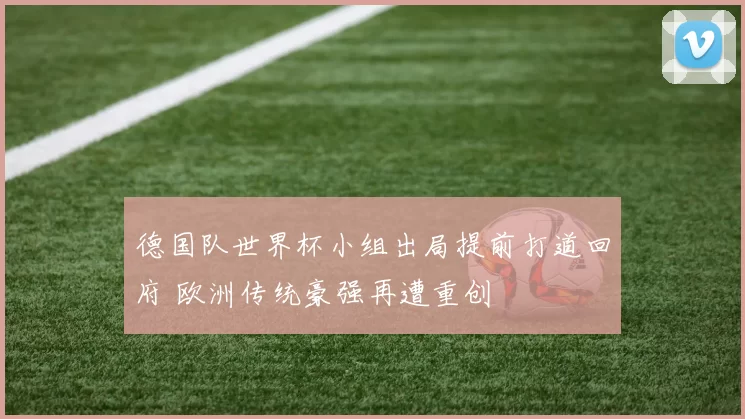 德国队世界杯小组出局提前打道回府 欧洲传统豪强再遭重创