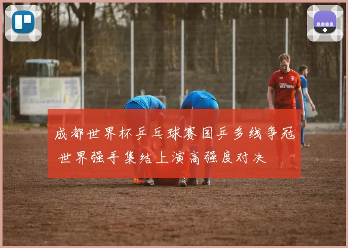成都世界杯乒乓球赛国乒多线争冠 世界强手集结上演高强度对决
